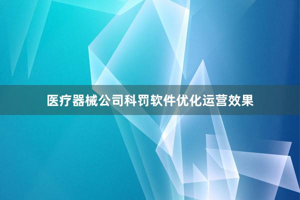 医疗器械公司科罚软件优化运营效果