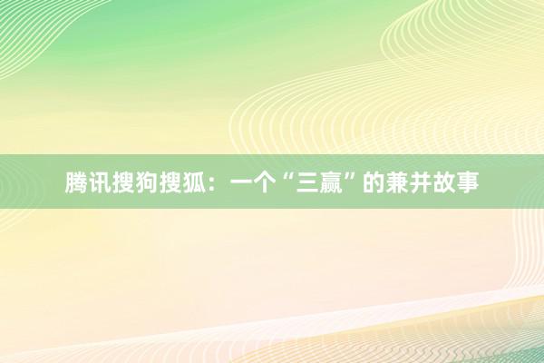 腾讯搜狗搜狐：一个“三赢”的兼并故事